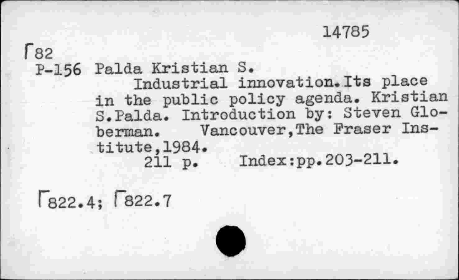 ﻿14785 f82
P-I56 Palda Kristian S.
Industrial innovation.Its place in the public policy agenda. Kristian S.Palda. Introduction by: Steven Glo-berman. Vancouver,The Fraser Institute, 1984.
211 p. Index:pp.203-211.
F822.4; I 822.7